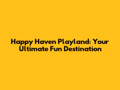 Happy Haven Playland: Your Ultimate Fun Destination