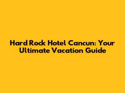 Hard Rock Hotel Cancun: Your Ultimate Vacation Guide