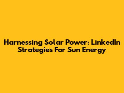 Harnessing Solar Power: LinkedIn Strategies For Sun Energy