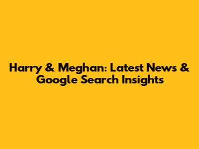 Harry & Meghan: Latest News & Google Search Insights