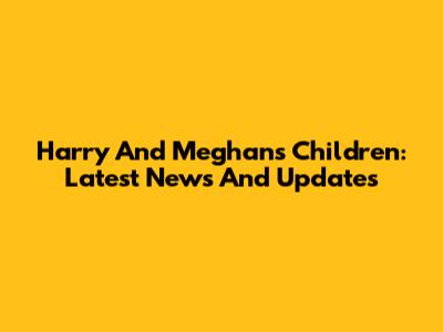 Harry And Meghan's Children: Latest News And Updates