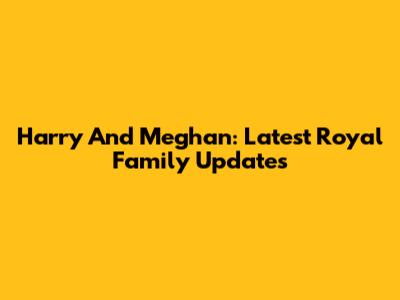 Harry And Meghan: Latest Royal Family Updates