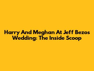 Harry And Meghan At Jeff Bezos' Wedding: The Inside Scoop