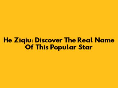 He Ziqiu: Discover The Real Name Of This Popular Star
