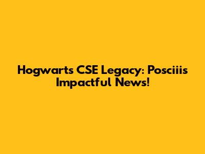 Hogwarts CSE Legacy: Posciii's Impactful News!