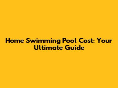 Home Swimming Pool Cost: Your Ultimate Guide