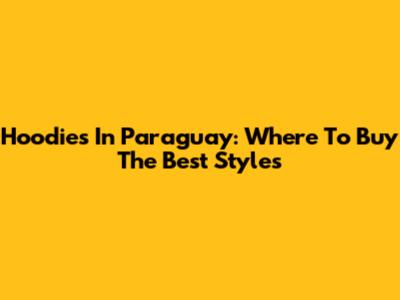Hoodies In Paraguay: Where To Buy The Best Styles