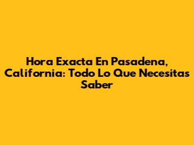 Hora Exacta En Pasadena, California: Todo Lo Que Necesitas Saber