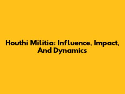Houthi Militia: Influence, Impact, And Dynamics
