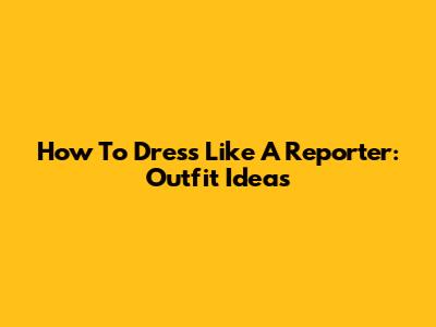 How To Dress Like A Reporter: Outfit Ideas