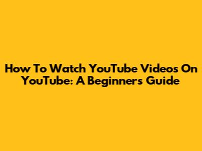How To Watch YouTube Videos On YouTube: A Beginner's Guide