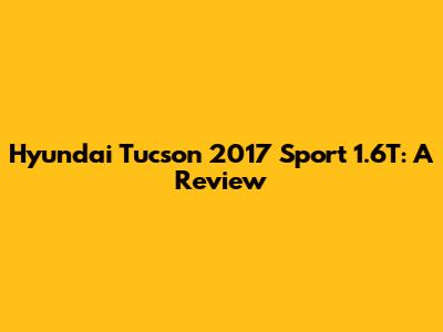 Hyundai Tucson 2017 Sport 1.6T: A Review