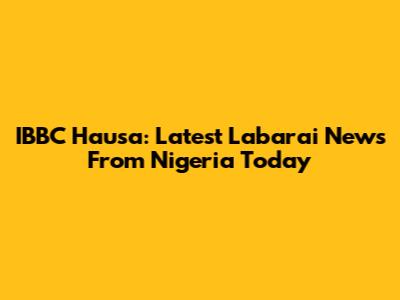 IBBC Hausa: Latest Labarai News From Nigeria Today