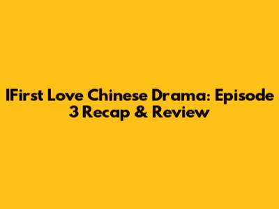 IFirst Love Chinese Drama: Episode 3 Recap & Review
