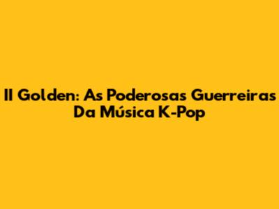 II Golden: As Poderosas Guerreiras Da Música K-Pop