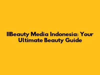 IIBeauty Media Indonesia: Your Ultimate Beauty Guide