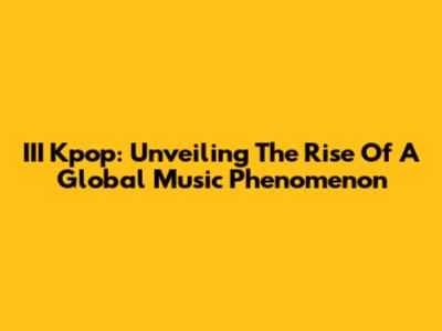III Kpop: Unveiling The Rise Of A Global Music Phenomenon