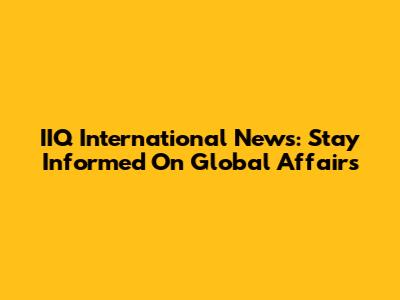 IIQ International News: Stay Informed On Global Affairs