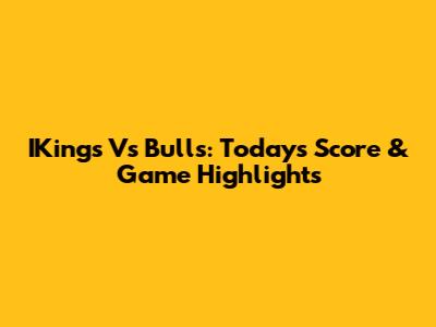IKings Vs Bulls: Today's Score & Game Highlights