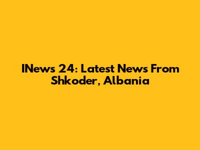 INews 24: Latest News From Shkoder, Albania