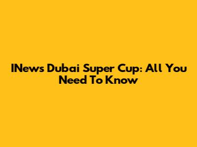 INews Dubai Super Cup: All You Need To Know