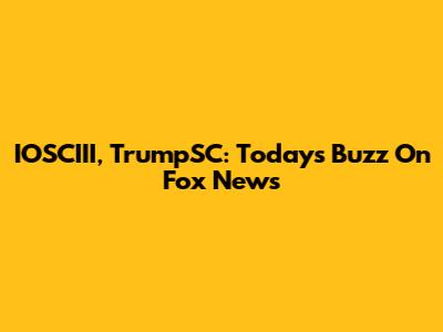 IOSCIII, TrumpSC: Today's Buzz On Fox News