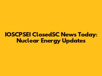 IOSCPSEI ClosedSC News Today: Nuclear Energy Updates