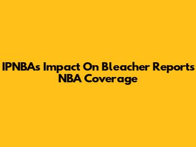 IPNBA's Impact On Bleacher Report's NBA Coverage