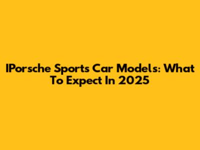 IPorsche Sports Car Models: What To Expect In 2025
