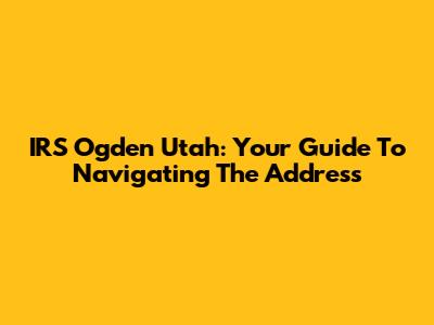 IRS Ogden Utah: Your Guide To Navigating The Address