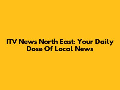 ITV News North East: Your Daily Dose Of Local News