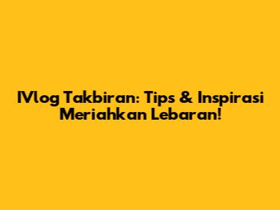 IVlog Takbiran: Tips & Inspirasi Meriahkan Lebaran!