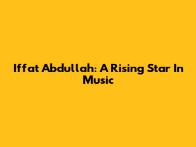 Iffat Abdullah: A Rising Star In Music