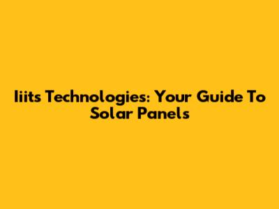 Iiits Technologies: Your Guide To Solar Panels
