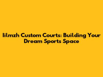 Iilmzh Custom Courts: Building Your Dream Sports Space