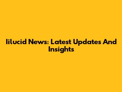 Iilucid News: Latest Updates And Insights