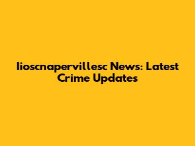 Iioscnapervillesc News: Latest Crime Updates