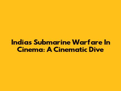 India's Submarine Warfare In Cinema: A Cinematic Dive