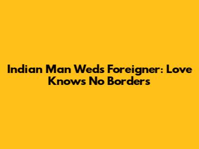 Indian Man Weds Foreigner: Love Knows No Borders