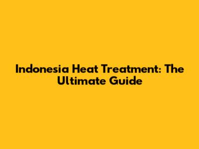 Indonesia Heat Treatment: The Ultimate Guide