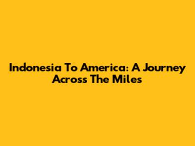 Indonesia To America: A Journey Across The Miles