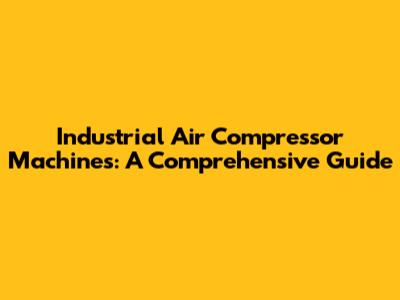 Industrial Air Compressor Machines: A Comprehensive Guide