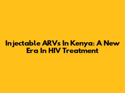 Injectable ARVs In Kenya: A New Era In HIV Treatment