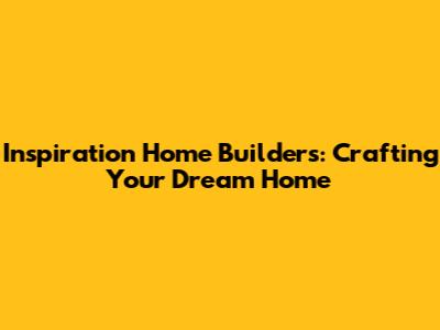 Inspiration Home Builders: Crafting Your Dream Home