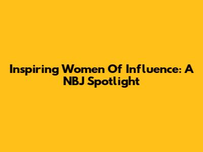 Inspiring Women Of Influence: A NBJ Spotlight