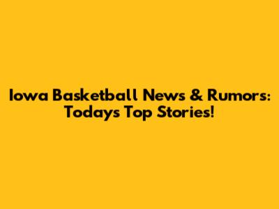 Iowa Basketball News & Rumors: Today's Top Stories!