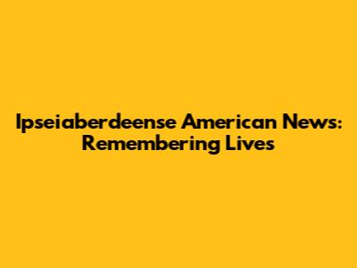 Ipseiaberdeense American News: Remembering Lives