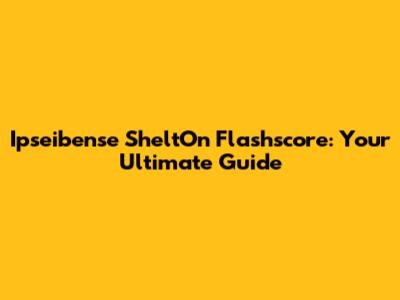 Ipseibense SheltOn Flashscore: Your Ultimate Guide