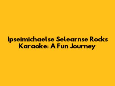 Ipseimichaelse Selearnse Rocks Karaoke: A Fun Journey