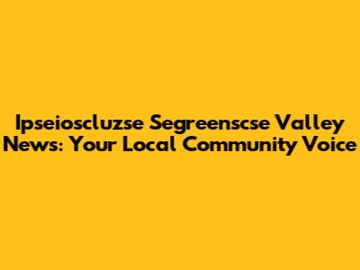 Ipseioscluzse Segreenscse Valley News: Your Local Community Voice